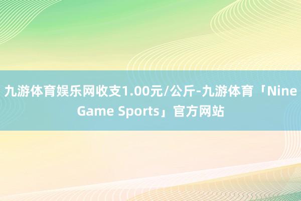九游体育娱乐网收支1.00元/公斤-九游体育「NineGame Sports」官方网站