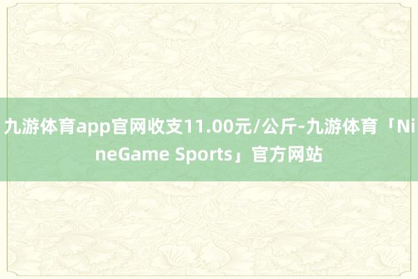 九游体育app官网收支11.00元/公斤-九游体育「NineGame Sports」官方网站
