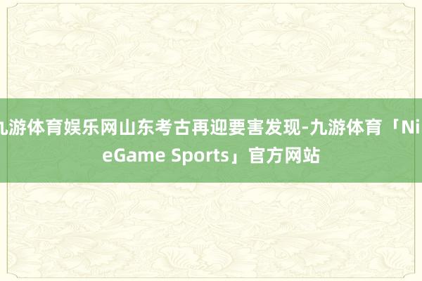 九游体育娱乐网山东考古再迎要害发现-九游体育「NineGame Sports」官方网站