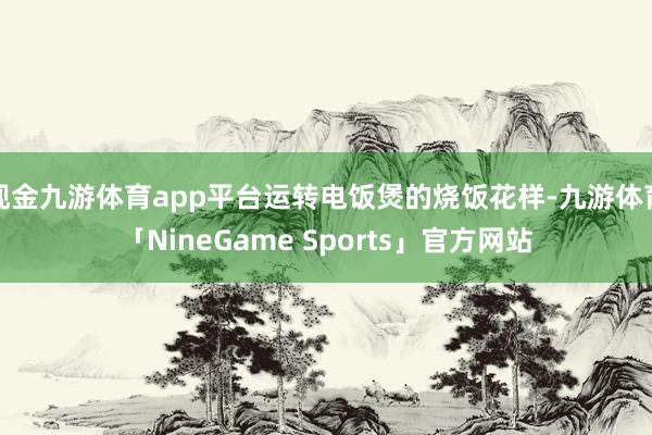 现金九游体育app平台运转电饭煲的烧饭花样-九游体育「NineGame Sports」官方网站