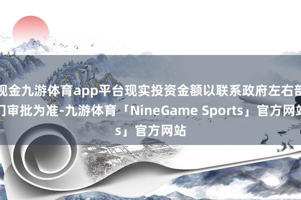 现金九游体育app平台现实投资金额以联系政府左右部门审批为准-九游体育「NineGame Sports」官方网站