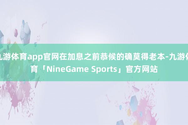 九游体育app官网在加息之前恭候的确莫得老本-九游体育「NineGame Sports」官方网站