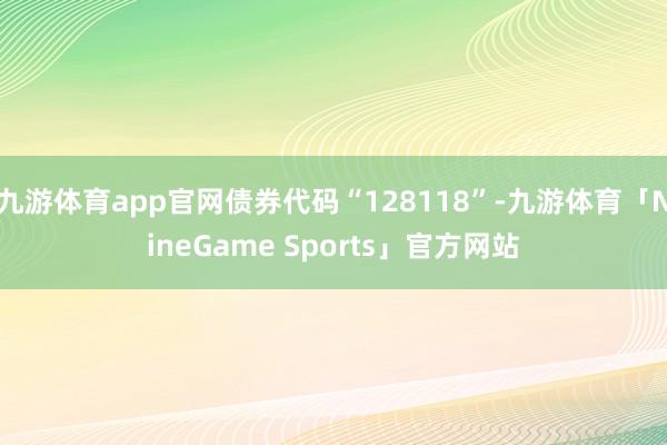 九游体育app官网债券代码“128118”-九游体育「NineGame Sports」官方网站
