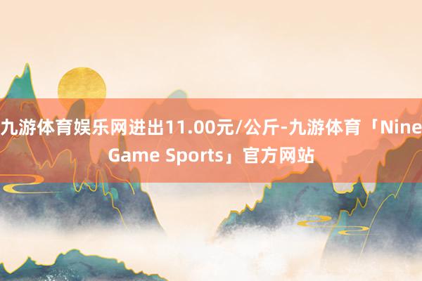 九游体育娱乐网进出11.00元/公斤-九游体育「NineGame Sports」官方网站