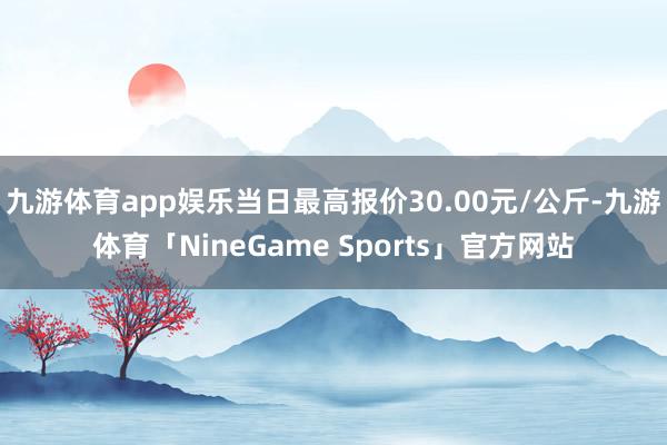 九游体育app娱乐当日最高报价30.00元/公斤-九游体育「NineGame Sports」官方网站