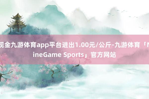 现金九游体育app平台进出1.00元/公斤-九游体育「NineGame Sports」官方网站