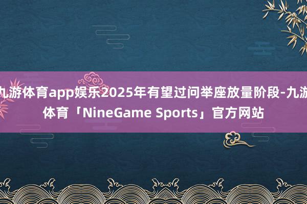 九游体育app娱乐2025年有望过问举座放量阶段-九游体育「NineGame Sports」官方网站