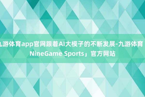 九游体育app官网跟着AI大模子的不断发展-九游体育「NineGame Sports」官方网站
