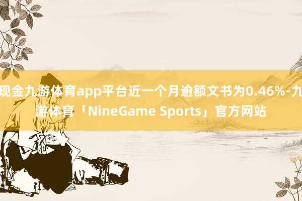 现金九游体育app平台近一个月逾额文书为0.46%-九游体育「NineGame Sports」官方网站