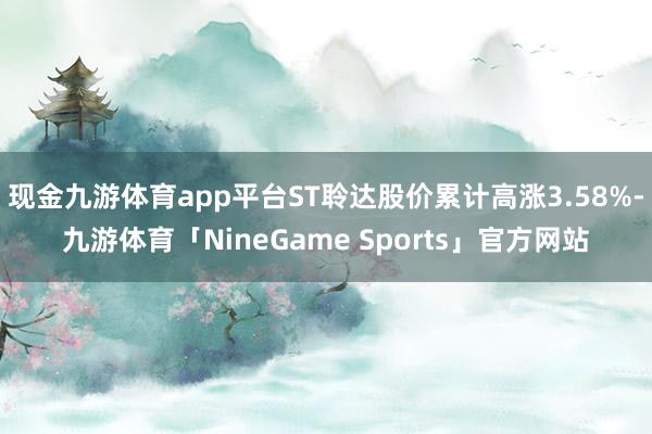 现金九游体育app平台ST聆达股价累计高涨3.58%-九游体育「NineGame Sports」官方网站