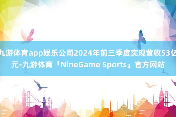 九游体育app娱乐公司2024年前三季度实现营收53亿元-九游体育「NineGame Sports」官方网站