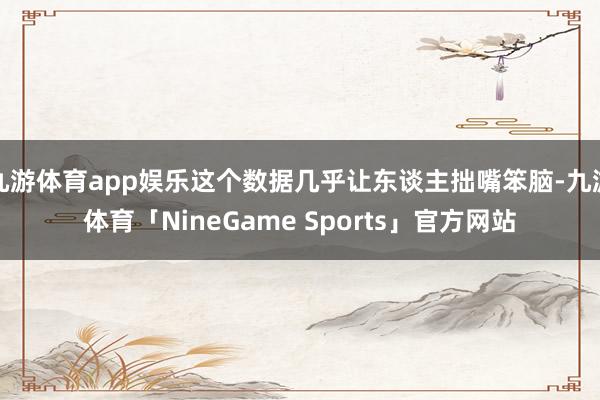 九游体育app娱乐这个数据几乎让东谈主拙嘴笨脑-九游体育「NineGame Sports」官方网站