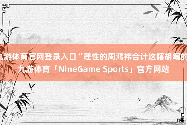 九游体育官网登录入口“理性的周鸿祎合计这瞎胡编的-九游体育「NineGame Sports」官方网站