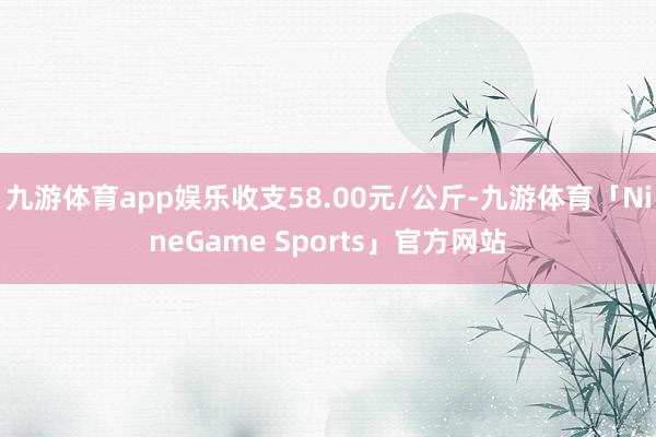 九游体育app娱乐收支58.00元/公斤-九游体育「NineGame Sports」官方网站