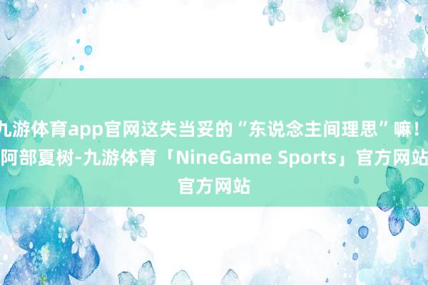 九游体育app官网这失当妥的“东说念主间理思”嘛！ 阿部夏树-九游体育「NineGame Sports」官方网站