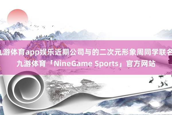 九游体育app娱乐近期公司与的二次元形象周同学联名-九游体育「NineGame Sports」官方网站