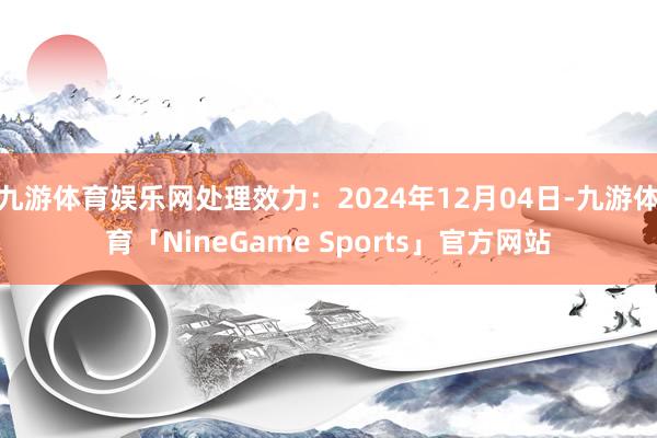 九游体育娱乐网处理效力：2024年12月04日-九游体育「NineGame Sports」官方网站