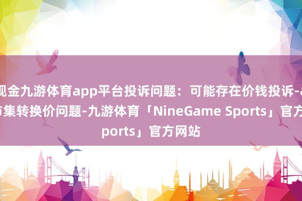 现金九游体育app平台投诉问题：可能存在价钱投诉->市集转换价问题-九游体育「NineGame Sports」官方网站