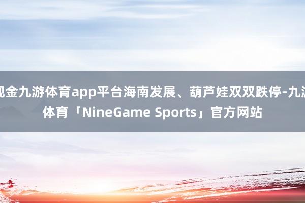 现金九游体育app平台海南发展、葫芦娃双双跌停-九游体育「NineGame Sports」官方网站