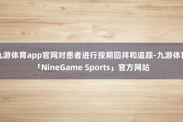 九游体育app官网对患者进行按期回拜和追踪-九游体育「NineGame Sports」官方网站