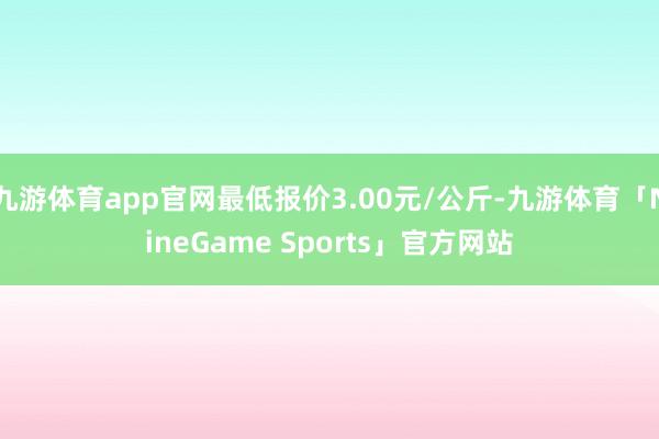 九游体育app官网最低报价3.00元/公斤-九游体育「NineGame Sports」官方网站