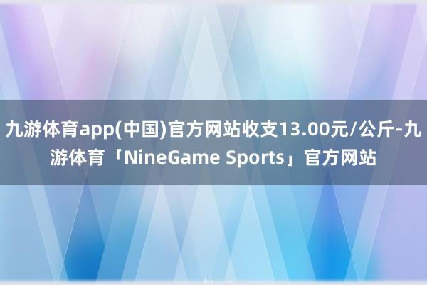 九游体育app(中国)官方网站收支13.00元/公斤-九游体育「NineGame Sports」官方网站
