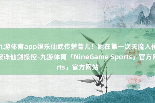 九游体育app娱乐仙武传楚萱儿！她在第一次天魔入侵时被诛仙剑操控-九游体育「NineGame Sports」官方网站