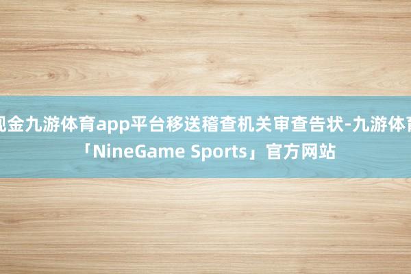 现金九游体育app平台移送稽查机关审查告状-九游体育「NineGame Sports」官方网站