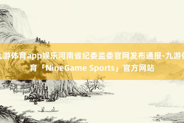 九游体育app娱乐河南省纪委监委官网发布通报-九游体育「NineGame Sports」官方网站