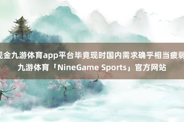 现金九游体育app平台毕竟现时国内需求确乎相当疲弱-九游体育「NineGame Sports」官方网站