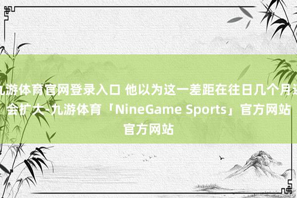 九游体育官网登录入口 他以为这一差距在往日几个月还会扩大-九游体育「NineGame Sports」官方网站