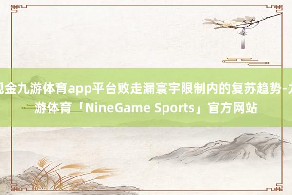 现金九游体育app平台败走漏寰宇限制内的复苏趋势-九游体育「NineGame Sports」官方网站