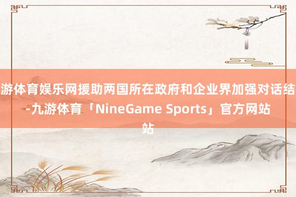 九游体育娱乐网援助两国所在政府和企业界加强对话结合-九游体育「NineGame Sports」官方网站