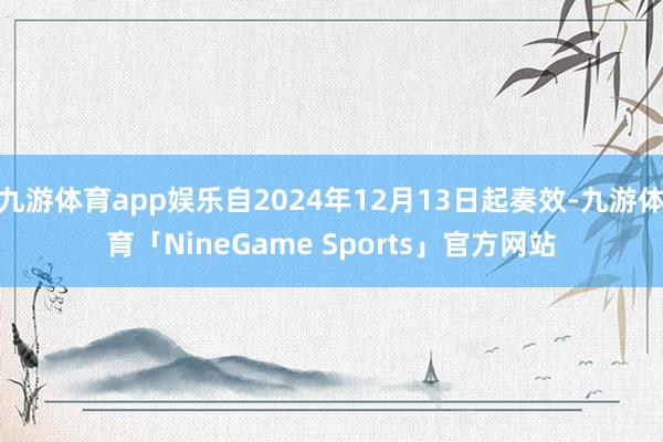 九游体育app娱乐自2024年12月13日起奏效-九游体育「NineGame Sports」官方网站