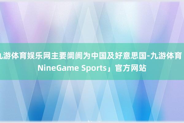 九游体育娱乐网主要阛阓为中国及好意思国-九游体育「NineGame Sports」官方网站