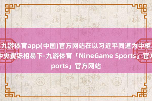 九游体育app(中国)官方网站在以习近平同道为中枢的党中央矍铄相易下-九游体育「NineGame Sports」官方网站