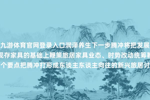 九游体育官网登录入口润泽养生下一步腾冲将把发展旅居产业看成一项要点在现存家具的基础上鞭策旅居家具业态、时势改动统筹鞭策城镇旅居和乡村旅居两个要点把腾冲打形成东谈主东谈主向往的新兴旅居讨论地让更多的东谈主来到腾冲、爱上腾冲、留在腾冲 发布于：云南省-九游体育「NineGame Sports」官方网站