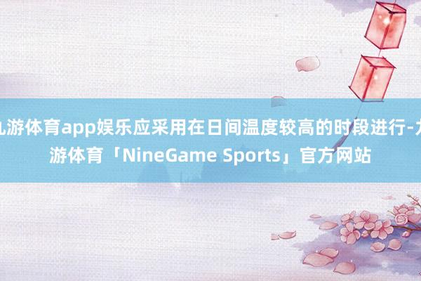九游体育app娱乐应采用在日间温度较高的时段进行-九游体育「NineGame Sports」官方网站