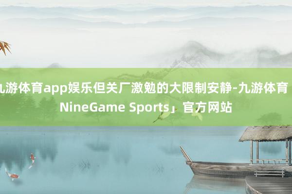 九游体育app娱乐但关厂激勉的大限制安静-九游体育「NineGame Sports」官方网站