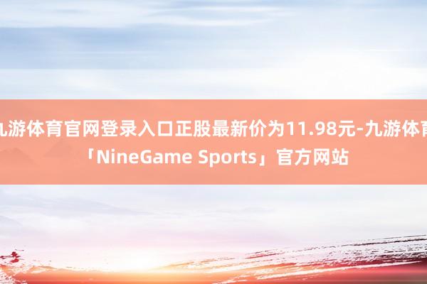 九游体育官网登录入口正股最新价为11.98元-九游体育「NineGame Sports」官方网站