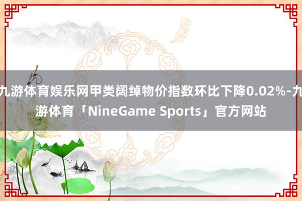 九游体育娱乐网甲类阔绰物价指数环比下降0.02%-九游体育「NineGame Sports」官方网站