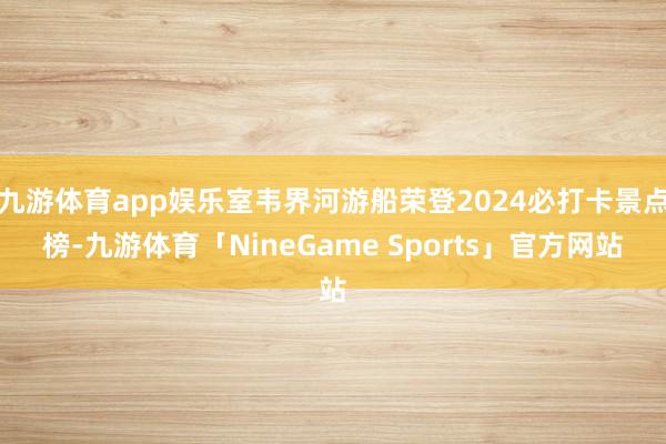 九游体育app娱乐室韦界河游船荣登2024必打卡景点榜-九游体育「NineGame Sports」官方网站