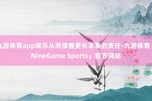 九游体育app娱乐从而撑握更长本事的责任-九游体育「NineGame Sports」官方网站