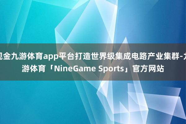现金九游体育app平台打造世界级集成电路产业集群-九游体育「NineGame Sports」官方网站