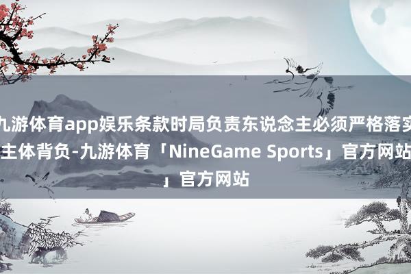 九游体育app娱乐条款时局负责东说念主必须严格落实主体背负-九游体育「NineGame Sports」官方网站