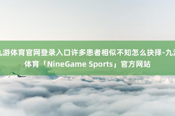 九游体育官网登录入口许多患者相似不知怎么抉择-九游体育「NineGame Sports」官方网站