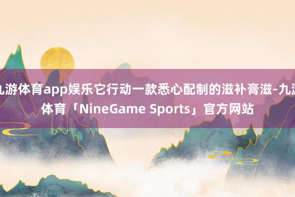 九游体育app娱乐它行动一款悉心配制的滋补膏滋-九游体育「NineGame Sports」官方网站
