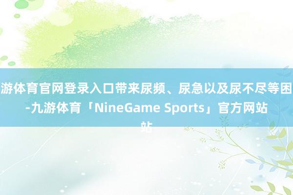 九游体育官网登录入口带来尿频、尿急以及尿不尽等困扰-九游体育「NineGame Sports」官方网站