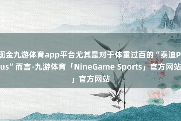 现金九游体育app平台尤其是对于体重过百的“泰迪Plus”而言-九游体育「NineGame Sports」官方网站