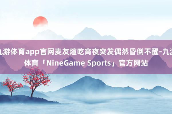 九游体育app官网麦友煊吃宵夜突发偶然昏倒不醒-九游体育「NineGame Sports」官方网站